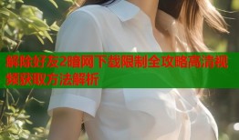 解除好友2暗网下载限制全攻略高清视频获取方法解析