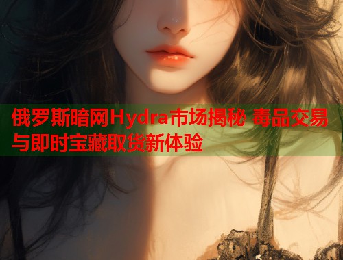 俄罗斯暗网Hydra市场揭秘 毒品交易与即时宝藏取货新体验