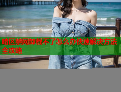 暗区禁网卸载不了怎么办快速解决方法全攻略