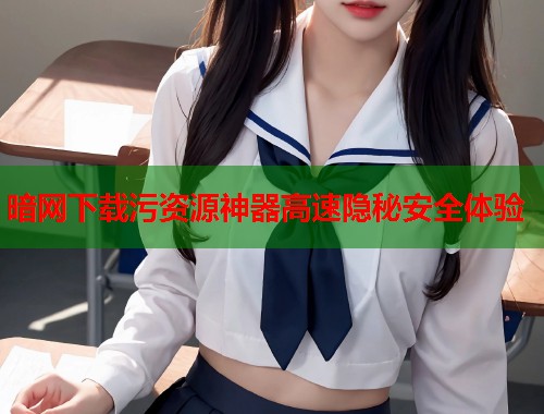 暗网下载污资源神器高速隐秘安全体验