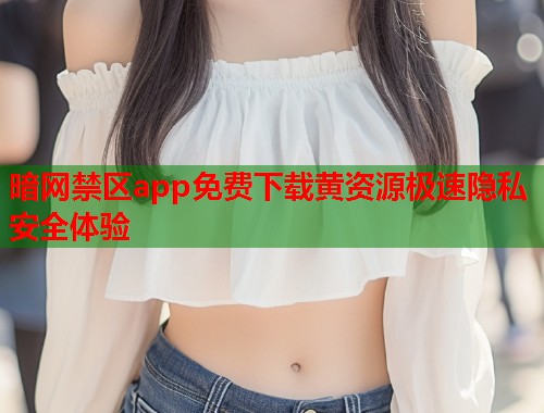 暗网禁区app免费下载黄资源极速隐私安全体验