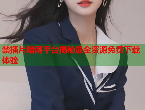 禁播片暗网平台揭秘最全资源免费下载体验