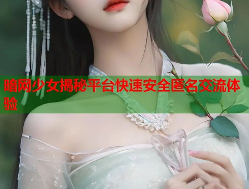 暗网少女揭秘平台快速安全匿名交流体验