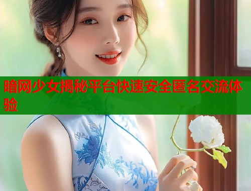 暗网少女揭秘平台快速安全匿名交流体验