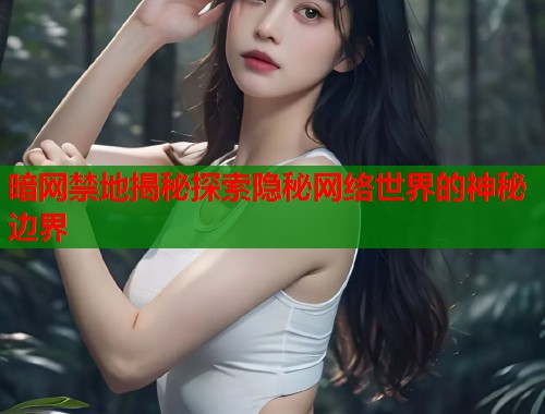 暗网禁地揭秘探索隐秘网络世界的神秘边界