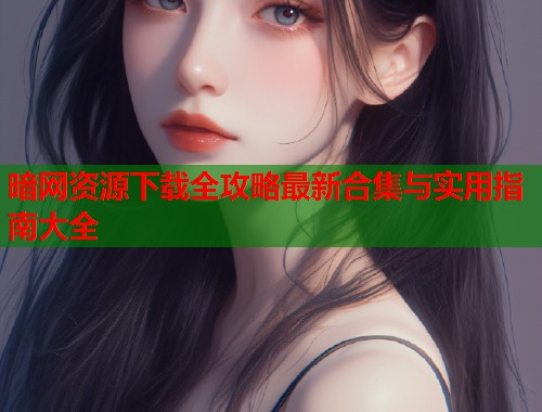 暗网资源下载全攻略最新合集与实用指南大全