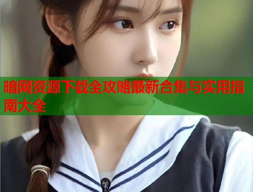 暗网资源下载全攻略最新合集与实用指南大全