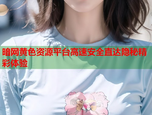 暗网黄色资源平台高速安全直达隐秘精彩体验