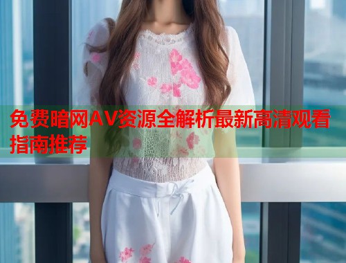 免费暗网AV资源全解析最新高清观看指南推荐