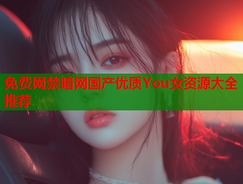 免费网禁暗网国产优质You女资源大全推荐