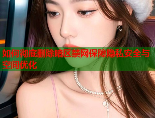如何彻底删除暗区禁网保障隐私安全与空间优化