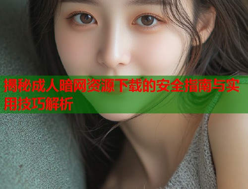 揭秘成人暗网资源下载的安全指南与实用技巧解析