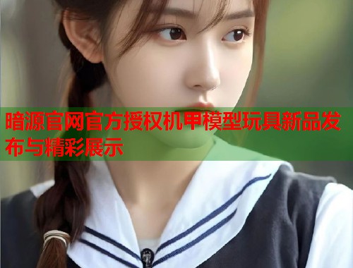 暗源官网官方授权机甲模型玩具新品发布与精彩展示
