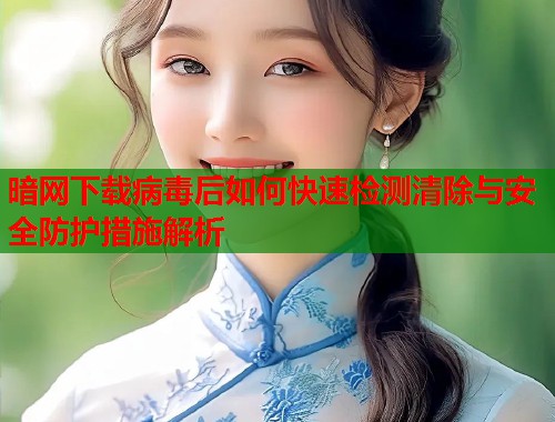暗网下载病毒后如何快速检测清除与安全防护措施解析