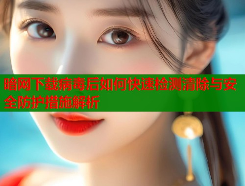 暗网下载病毒后如何快速检测清除与安全防护措施解析