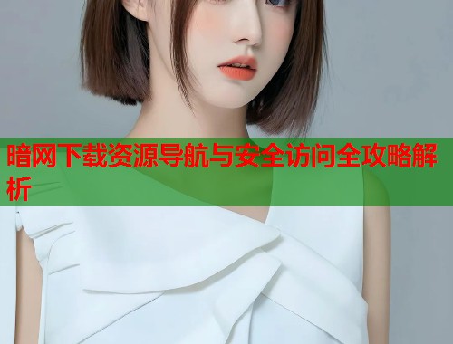 暗网下载资源导航与安全访问全攻略解析